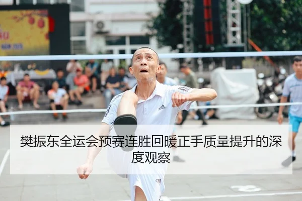 樊振东全运会预赛连胜回暖正手质量提升的深度观察