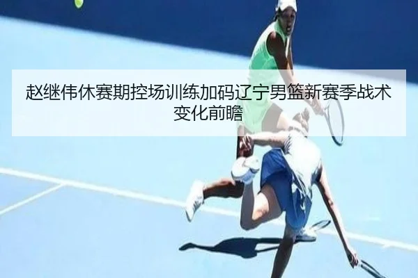 赵继伟休赛期控场训练加码辽宁男篮新赛季战术变化前瞻